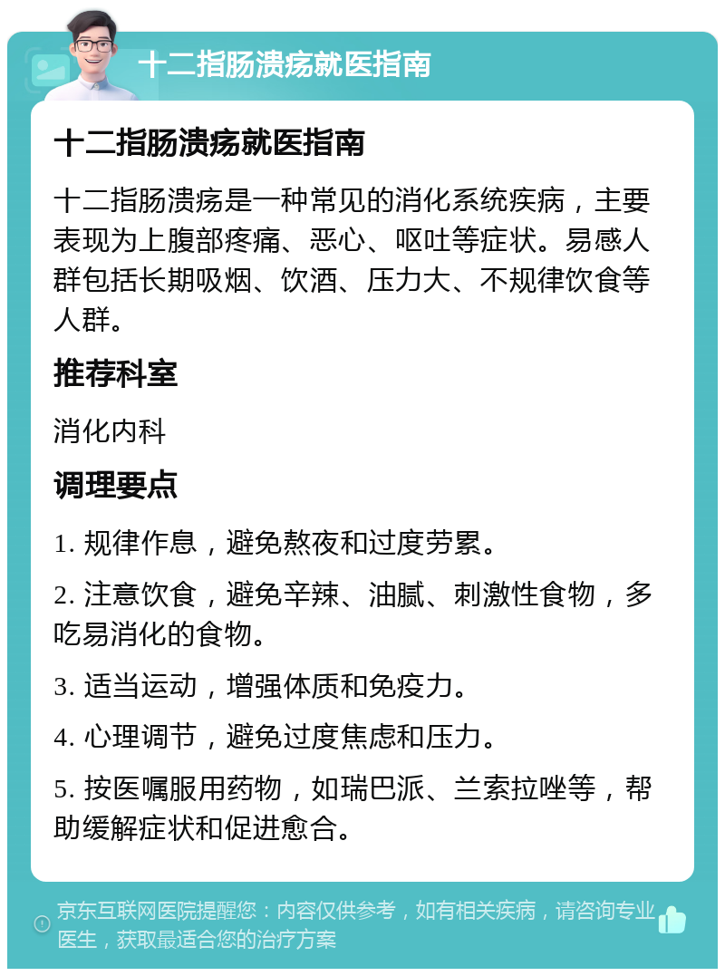 十二指肠溃疡就医指南 十二指肠溃疡就医指南 十二指肠溃疡是一种常见的消化系统疾病，主要表现为上腹部疼痛、恶心、呕吐等症状。易感人群包括长期吸烟、饮酒、压力大、不规律饮食等人群。 推荐科室 消化内科 调理要点 1. 规律作息，避免熬夜和过度劳累。 2. 注意饮食，避免辛辣、油腻、刺激性食物，多吃易消化的食物。 3. 适当运动，增强体质和免疫力。 4. 心理调节，避免过度焦虑和压力。 5. 按医嘱服用药物，如瑞巴派、兰索拉唑等，帮助缓解症状和促进愈合。