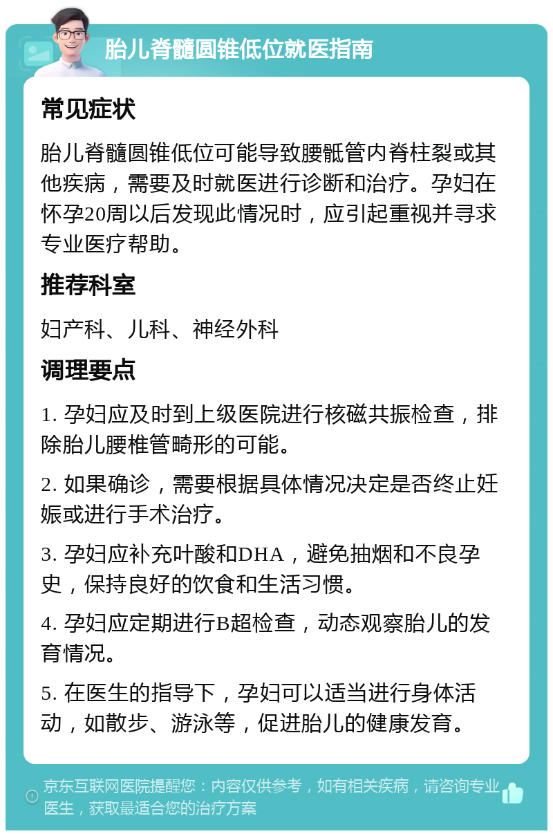 胎儿脊髓圆锥低位就医指南 常见症状 胎儿脊髓圆锥低位可能导致腰骶管内脊柱裂或其他疾病，需要及时就医进行诊断和治疗。孕妇在怀孕20周以后发现此情况时，应引起重视并寻求专业医疗帮助。 推荐科室 妇产科、儿科、神经外科 调理要点 1. 孕妇应及时到上级医院进行核磁共振检查，排除胎儿腰椎管畸形的可能。 2. 如果确诊，需要根据具体情况决定是否终止妊娠或进行手术治疗。 3. 孕妇应补充叶酸和DHA，避免抽烟和不良孕史，保持良好的饮食和生活习惯。 4. 孕妇应定期进行B超检查，动态观察胎儿的发育情况。 5. 在医生的指导下，孕妇可以适当进行身体活动，如散步、游泳等，促进胎儿的健康发育。