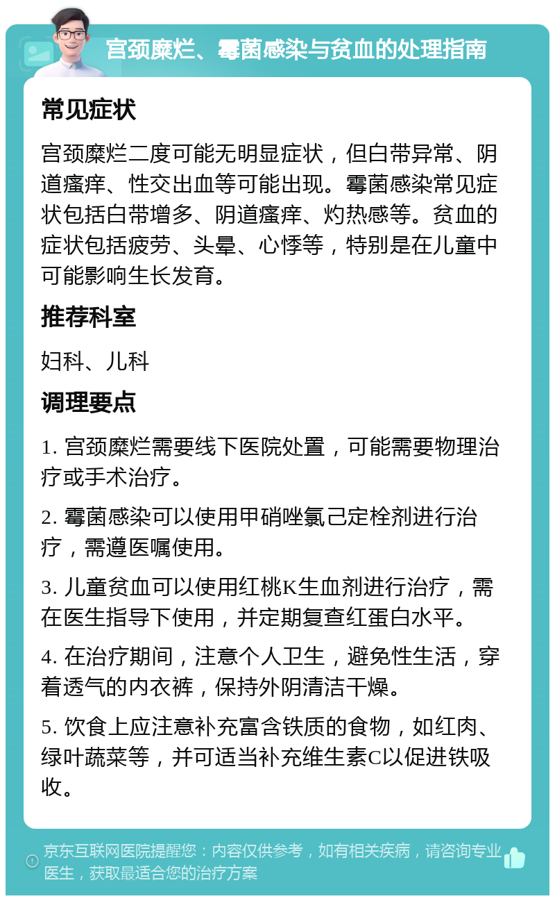 宫颈糜烂、霉菌感染与贫血的处理指南 常见症状 宫颈糜烂二度可能无明显症状，但白带异常、阴道瘙痒、性交出血等可能出现。霉菌感染常见症状包括白带增多、阴道瘙痒、灼热感等。贫血的症状包括疲劳、头晕、心悸等，特别是在儿童中可能影响生长发育。 推荐科室 妇科、儿科 调理要点 1. 宫颈糜烂需要线下医院处置，可能需要物理治疗或手术治疗。 2. 霉菌感染可以使用甲硝唑氯己定栓剂进行治疗，需遵医嘱使用。 3. 儿童贫血可以使用红桃K生血剂进行治疗，需在医生指导下使用，并定期复查红蛋白水平。 4. 在治疗期间，注意个人卫生，避免性生活，穿着透气的内衣裤，保持外阴清洁干燥。 5. 饮食上应注意补充富含铁质的食物，如红肉、绿叶蔬菜等，并可适当补充维生素C以促进铁吸收。