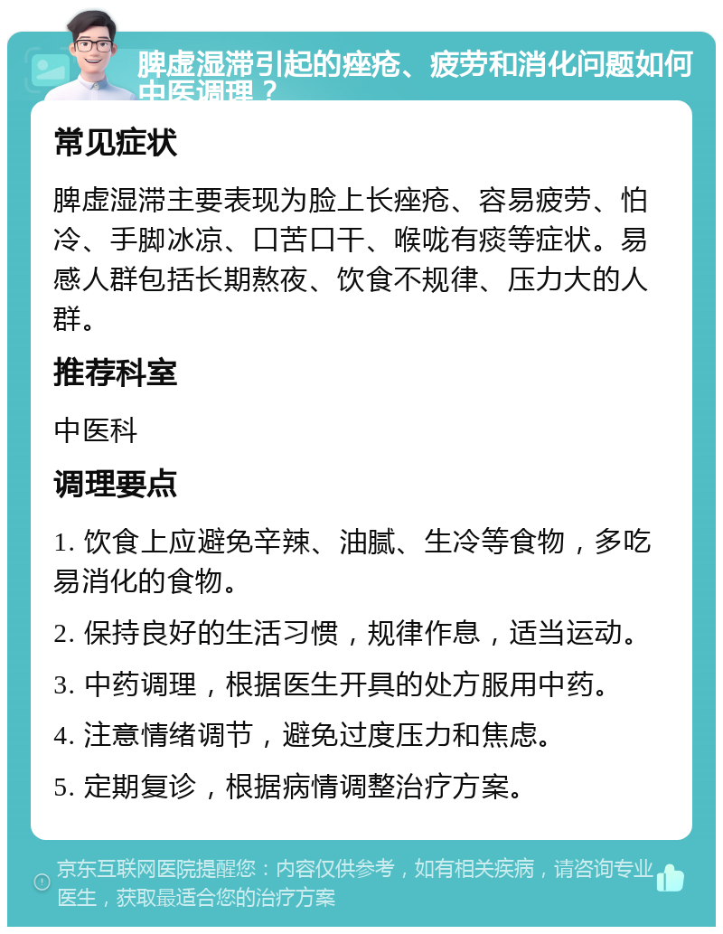 脾虚湿滞引起的痤疮、疲劳和消化问题如何中医调理？ 常见症状 脾虚湿滞主要表现为脸上长痤疮、容易疲劳、怕冷、手脚冰凉、口苦口干、喉咙有痰等症状。易感人群包括长期熬夜、饮食不规律、压力大的人群。 推荐科室 中医科 调理要点 1. 饮食上应避免辛辣、油腻、生冷等食物，多吃易消化的食物。 2. 保持良好的生活习惯，规律作息，适当运动。 3. 中药调理，根据医生开具的处方服用中药。 4. 注意情绪调节，避免过度压力和焦虑。 5. 定期复诊，根据病情调整治疗方案。