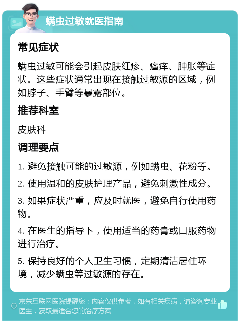 螨虫过敏就医指南 常见症状 螨虫过敏可能会引起皮肤红疹、瘙痒、肿胀等症状。这些症状通常出现在接触过敏源的区域，例如脖子、手臂等暴露部位。 推荐科室 皮肤科 调理要点 1. 避免接触可能的过敏源，例如螨虫、花粉等。 2. 使用温和的皮肤护理产品，避免刺激性成分。 3. 如果症状严重，应及时就医，避免自行使用药物。 4. 在医生的指导下，使用适当的药膏或口服药物进行治疗。 5. 保持良好的个人卫生习惯，定期清洁居住环境，减少螨虫等过敏源的存在。