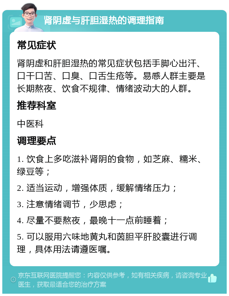 肾阴虚与肝胆湿热的调理指南 常见症状 肾阴虚和肝胆湿热的常见症状包括手脚心出汗、口干口苦、口臭、口舌生疮等。易感人群主要是长期熬夜、饮食不规律、情绪波动大的人群。 推荐科室 中医科 调理要点 1. 饮食上多吃滋补肾阴的食物，如芝麻、糯米、绿豆等； 2. 适当运动，增强体质，缓解情绪压力； 3. 注意情绪调节，少思虑； 4. 尽量不要熬夜，最晚十一点前睡着； 5. 可以服用六味地黄丸和茵胆平肝胶囊进行调理，具体用法请遵医嘱。