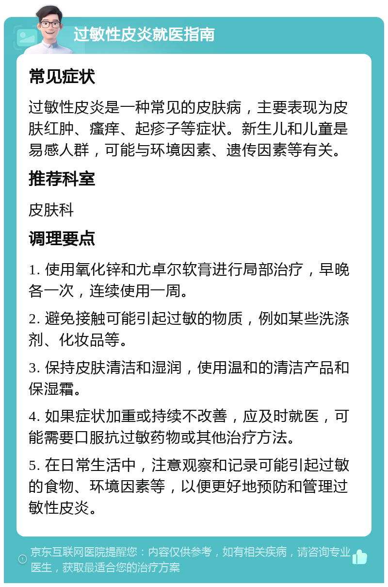 过敏性皮炎就医指南 常见症状 过敏性皮炎是一种常见的皮肤病，主要表现为皮肤红肿、瘙痒、起疹子等症状。新生儿和儿童是易感人群，可能与环境因素、遗传因素等有关。 推荐科室 皮肤科 调理要点 1. 使用氧化锌和尤卓尔软膏进行局部治疗，早晚各一次，连续使用一周。 2. 避免接触可能引起过敏的物质，例如某些洗涤剂、化妆品等。 3. 保持皮肤清洁和湿润，使用温和的清洁产品和保湿霜。 4. 如果症状加重或持续不改善，应及时就医，可能需要口服抗过敏药物或其他治疗方法。 5. 在日常生活中，注意观察和记录可能引起过敏的食物、环境因素等，以便更好地预防和管理过敏性皮炎。