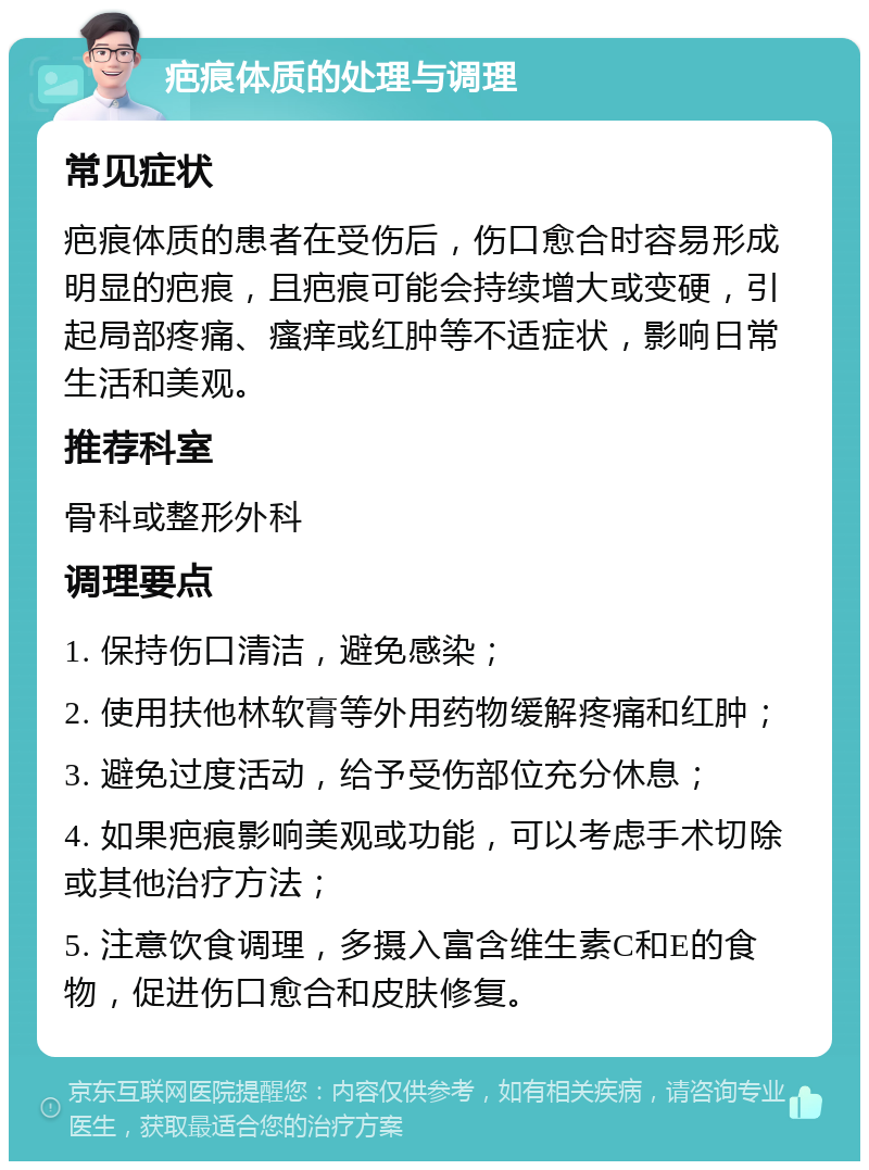 疤痕体质的处理与调理 常见症状 疤痕体质的患者在受伤后，伤口愈合时容易形成明显的疤痕，且疤痕可能会持续增大或变硬，引起局部疼痛、瘙痒或红肿等不适症状，影响日常生活和美观。 推荐科室 骨科或整形外科 调理要点 1. 保持伤口清洁，避免感染； 2. 使用扶他林软膏等外用药物缓解疼痛和红肿； 3. 避免过度活动，给予受伤部位充分休息； 4. 如果疤痕影响美观或功能，可以考虑手术切除或其他治疗方法； 5. 注意饮食调理，多摄入富含维生素C和E的食物，促进伤口愈合和皮肤修复。