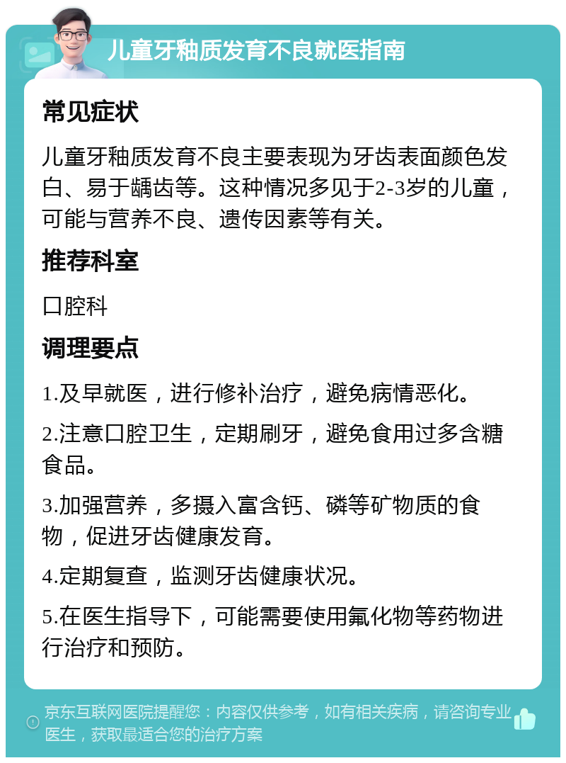 儿童牙釉质发育不良就医指南 常见症状 儿童牙釉质发育不良主要表现为牙齿表面颜色发白、易于龋齿等。这种情况多见于2-3岁的儿童，可能与营养不良、遗传因素等有关。 推荐科室 口腔科 调理要点 1.及早就医，进行修补治疗，避免病情恶化。 2.注意口腔卫生，定期刷牙，避免食用过多含糖食品。 3.加强营养，多摄入富含钙、磷等矿物质的食物，促进牙齿健康发育。 4.定期复查，监测牙齿健康状况。 5.在医生指导下，可能需要使用氟化物等药物进行治疗和预防。