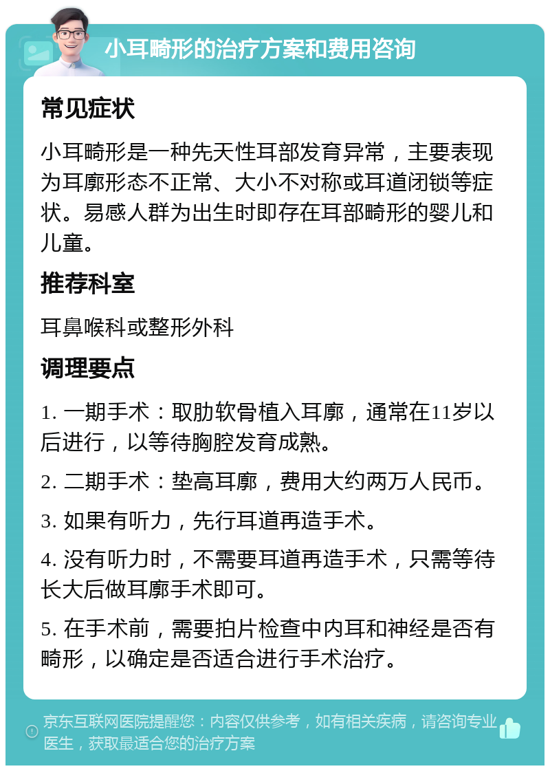 小耳畸形的治疗方案和费用咨询 常见症状 小耳畸形是一种先天性耳部发育异常，主要表现为耳廓形态不正常、大小不对称或耳道闭锁等症状。易感人群为出生时即存在耳部畸形的婴儿和儿童。 推荐科室 耳鼻喉科或整形外科 调理要点 1. 一期手术：取肋软骨植入耳廓，通常在11岁以后进行，以等待胸腔发育成熟。 2. 二期手术：垫高耳廓，费用大约两万人民币。 3. 如果有听力，先行耳道再造手术。 4. 没有听力时，不需要耳道再造手术，只需等待长大后做耳廓手术即可。 5. 在手术前，需要拍片检查中内耳和神经是否有畸形，以确定是否适合进行手术治疗。