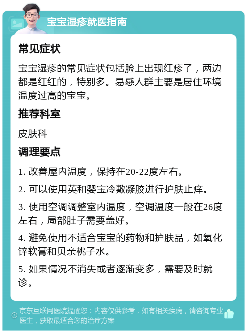 宝宝湿疹就医指南 常见症状 宝宝湿疹的常见症状包括脸上出现红疹子，两边都是红红的，特别多。易感人群主要是居住环境温度过高的宝宝。 推荐科室 皮肤科 调理要点 1. 改善屋内温度，保持在20-22度左右。 2. 可以使用英和婴宝冷敷凝胶进行护肤止痒。 3. 使用空调调整室内温度，空调温度一般在26度左右，局部肚子需要盖好。 4. 避免使用不适合宝宝的药物和护肤品，如氧化锌软膏和贝亲桃子水。 5. 如果情况不消失或者逐渐变多，需要及时就诊。