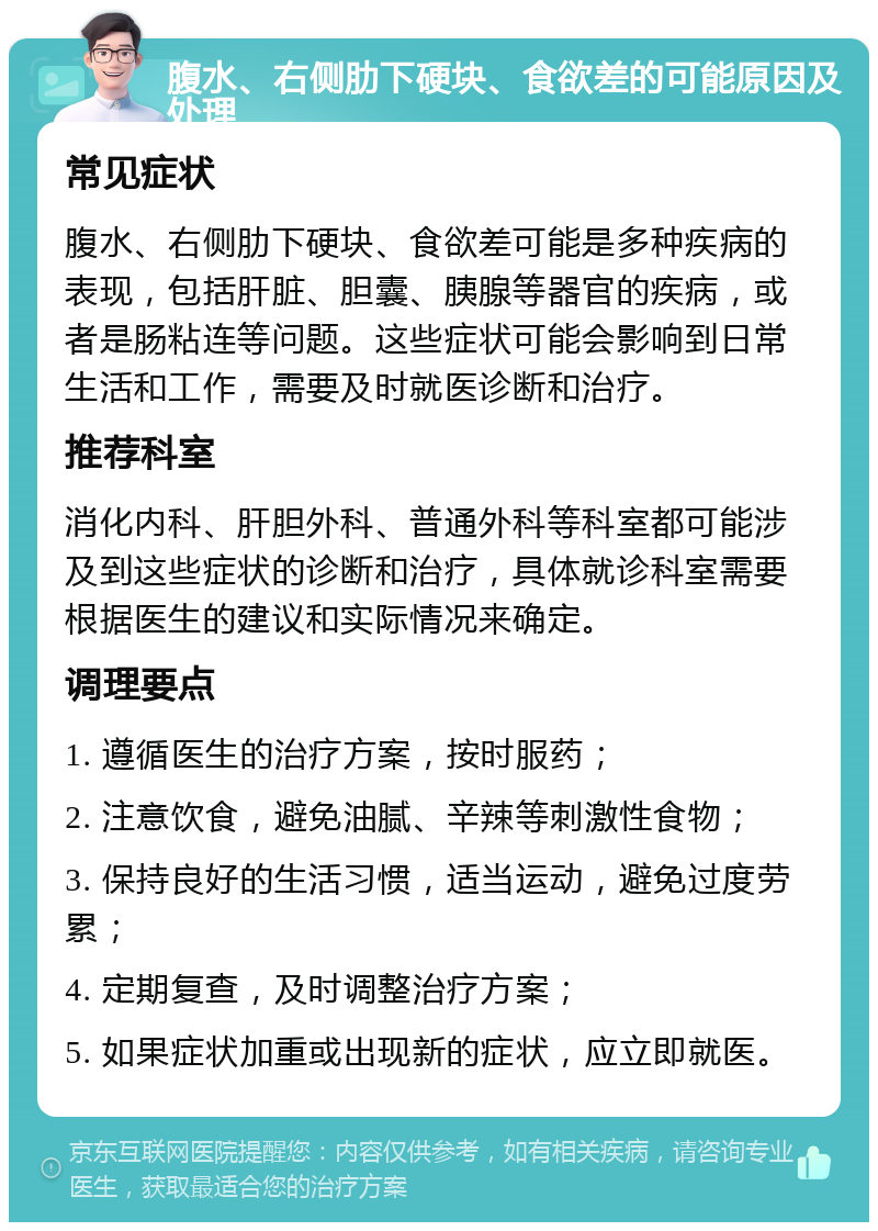 腹水、右侧肋下硬块、食欲差的可能原因及处理 常见症状 腹水、右侧肋下硬块、食欲差可能是多种疾病的表现，包括肝脏、胆囊、胰腺等器官的疾病，或者是肠粘连等问题。这些症状可能会影响到日常生活和工作，需要及时就医诊断和治疗。 推荐科室 消化内科、肝胆外科、普通外科等科室都可能涉及到这些症状的诊断和治疗，具体就诊科室需要根据医生的建议和实际情况来确定。 调理要点 1. 遵循医生的治疗方案，按时服药； 2. 注意饮食，避免油腻、辛辣等刺激性食物； 3. 保持良好的生活习惯，适当运动，避免过度劳累； 4. 定期复查，及时调整治疗方案； 5. 如果症状加重或出现新的症状，应立即就医。