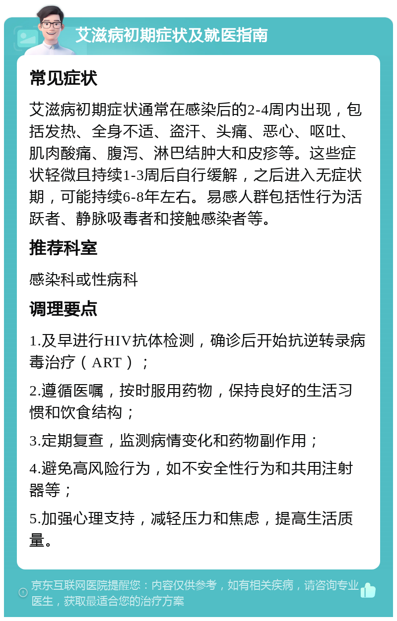 艾滋病初期症状及就医指南 常见症状 艾滋病初期症状通常在感染后的2-4周内出现，包括发热、全身不适、盗汗、头痛、恶心、呕吐、肌肉酸痛、腹泻、淋巴结肿大和皮疹等。这些症状轻微且持续1-3周后自行缓解，之后进入无症状期，可能持续6-8年左右。易感人群包括性行为活跃者、静脉吸毒者和接触感染者等。 推荐科室 感染科或性病科 调理要点 1.及早进行HIV抗体检测，确诊后开始抗逆转录病毒治疗（ART）； 2.遵循医嘱，按时服用药物，保持良好的生活习惯和饮食结构； 3.定期复查，监测病情变化和药物副作用； 4.避免高风险行为，如不安全性行为和共用注射器等； 5.加强心理支持，减轻压力和焦虑，提高生活质量。