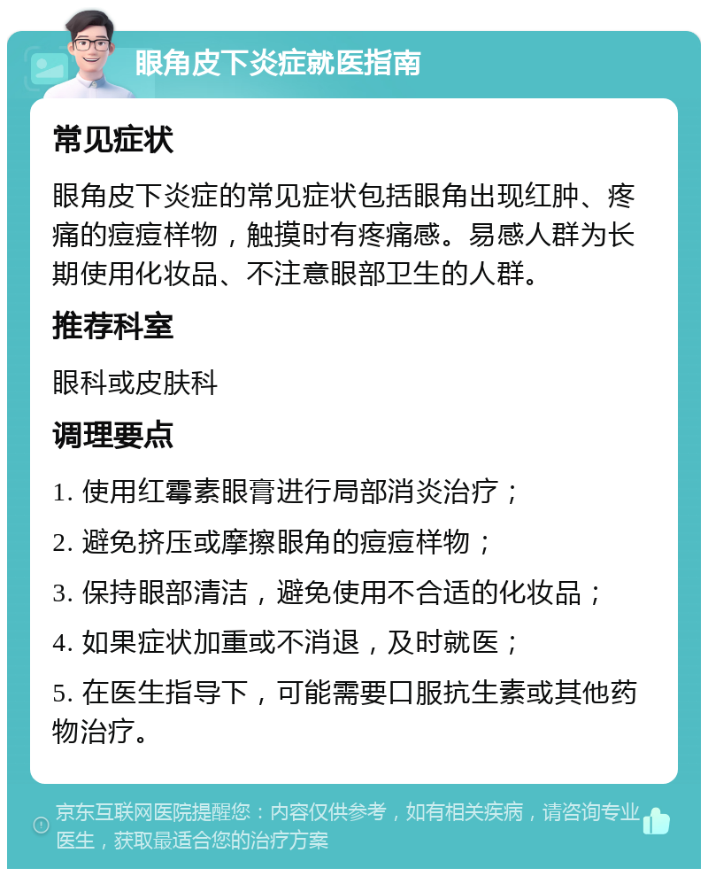 眼角皮下炎症就医指南 常见症状 眼角皮下炎症的常见症状包括眼角出现红肿、疼痛的痘痘样物，触摸时有疼痛感。易感人群为长期使用化妆品、不注意眼部卫生的人群。 推荐科室 眼科或皮肤科 调理要点 1. 使用红霉素眼膏进行局部消炎治疗； 2. 避免挤压或摩擦眼角的痘痘样物； 3. 保持眼部清洁，避免使用不合适的化妆品； 4. 如果症状加重或不消退，及时就医； 5. 在医生指导下，可能需要口服抗生素或其他药物治疗。