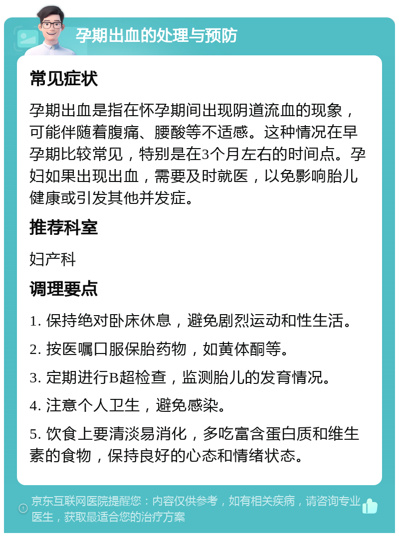 孕期出血的处理与预防 常见症状 孕期出血是指在怀孕期间出现阴道流血的现象，可能伴随着腹痛、腰酸等不适感。这种情况在早孕期比较常见，特别是在3个月左右的时间点。孕妇如果出现出血，需要及时就医，以免影响胎儿健康或引发其他并发症。 推荐科室 妇产科 调理要点 1. 保持绝对卧床休息，避免剧烈运动和性生活。 2. 按医嘱口服保胎药物，如黄体酮等。 3. 定期进行B超检查，监测胎儿的发育情况。 4. 注意个人卫生，避免感染。 5. 饮食上要清淡易消化，多吃富含蛋白质和维生素的食物，保持良好的心态和情绪状态。