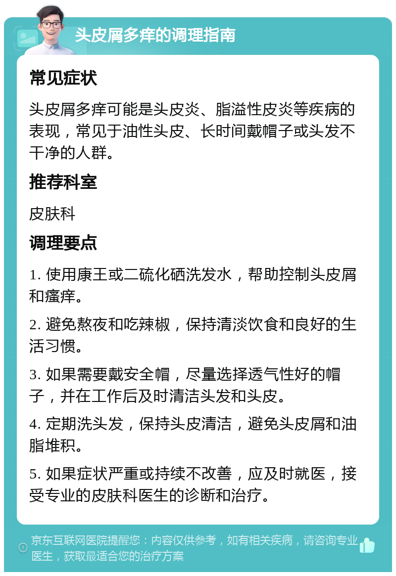 头皮屑多痒的调理指南 常见症状 头皮屑多痒可能是头皮炎、脂溢性皮炎等疾病的表现，常见于油性头皮、长时间戴帽子或头发不干净的人群。 推荐科室 皮肤科 调理要点 1. 使用康王或二硫化硒洗发水，帮助控制头皮屑和瘙痒。 2. 避免熬夜和吃辣椒，保持清淡饮食和良好的生活习惯。 3. 如果需要戴安全帽，尽量选择透气性好的帽子，并在工作后及时清洁头发和头皮。 4. 定期洗头发，保持头皮清洁，避免头皮屑和油脂堆积。 5. 如果症状严重或持续不改善，应及时就医，接受专业的皮肤科医生的诊断和治疗。