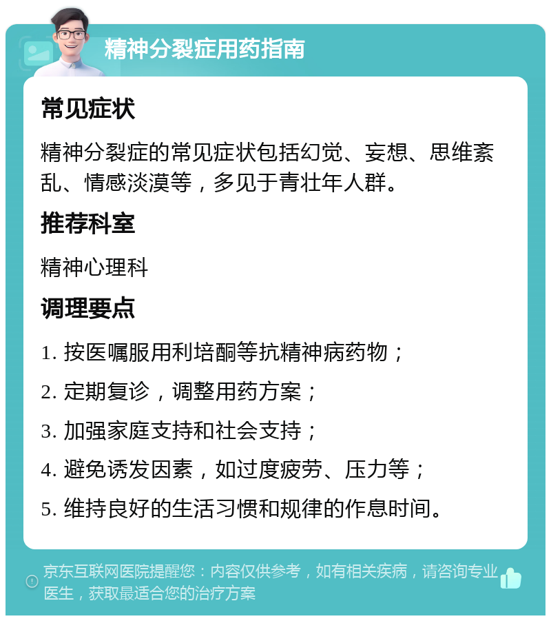 精神分裂症用药指南 常见症状 精神分裂症的常见症状包括幻觉、妄想、思维紊乱、情感淡漠等，多见于青壮年人群。 推荐科室 精神心理科 调理要点 1. 按医嘱服用利培酮等抗精神病药物； 2. 定期复诊，调整用药方案； 3. 加强家庭支持和社会支持； 4. 避免诱发因素，如过度疲劳、压力等； 5. 维持良好的生活习惯和规律的作息时间。