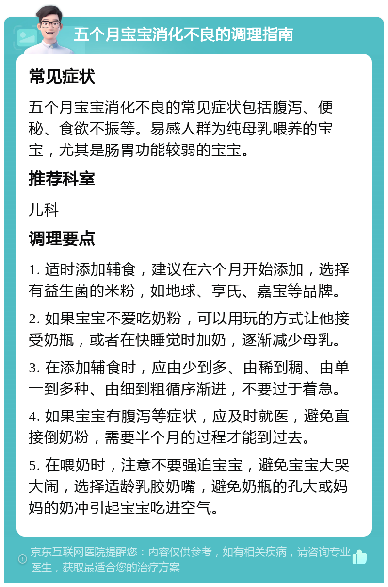 五个月宝宝消化不良的调理指南 常见症状 五个月宝宝消化不良的常见症状包括腹泻、便秘、食欲不振等。易感人群为纯母乳喂养的宝宝，尤其是肠胃功能较弱的宝宝。 推荐科室 儿科 调理要点 1. 适时添加辅食，建议在六个月开始添加，选择有益生菌的米粉，如地球、亨氏、嘉宝等品牌。 2. 如果宝宝不爱吃奶粉，可以用玩的方式让他接受奶瓶，或者在快睡觉时加奶，逐渐减少母乳。 3. 在添加辅食时，应由少到多、由稀到稠、由单一到多种、由细到粗循序渐进，不要过于着急。 4. 如果宝宝有腹泻等症状，应及时就医，避免直接倒奶粉，需要半个月的过程才能到过去。 5. 在喂奶时，注意不要强迫宝宝，避免宝宝大哭大闹，选择适龄乳胶奶嘴，避免奶瓶的孔大或妈妈的奶冲引起宝宝吃进空气。