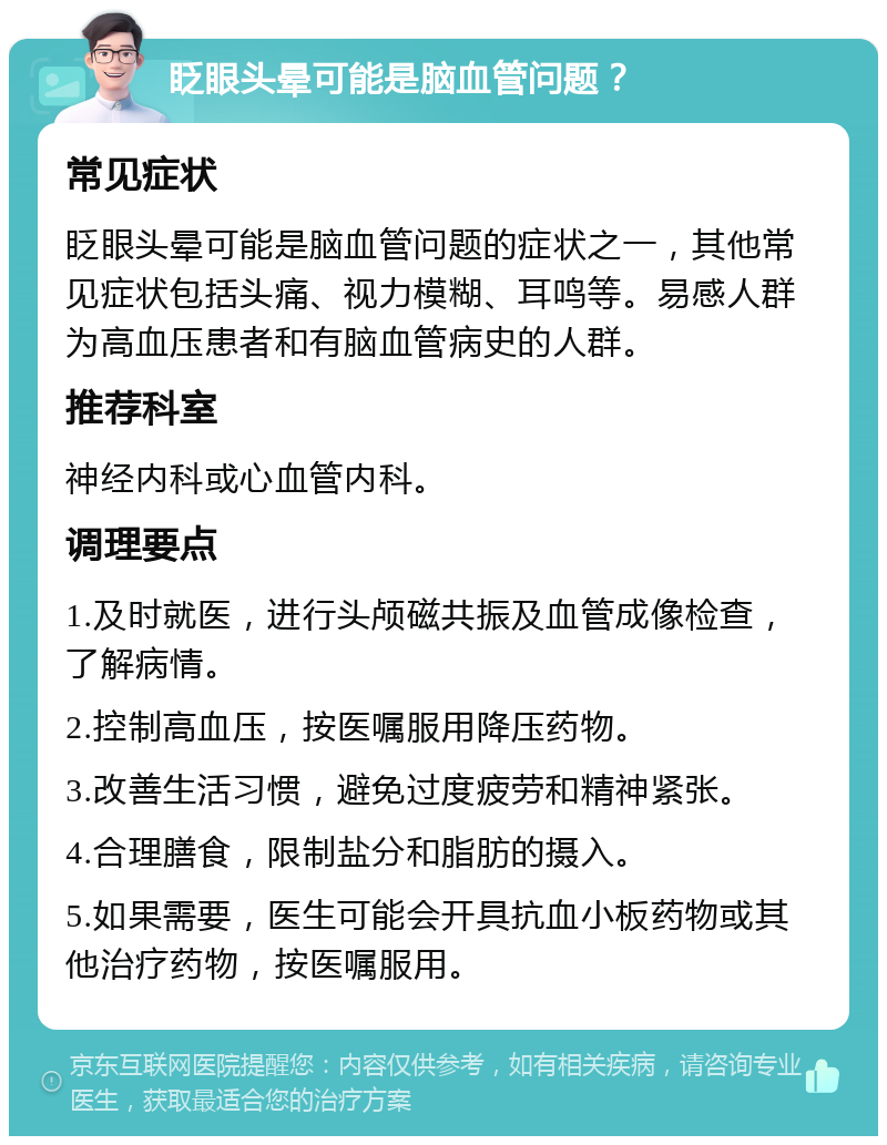 眨眼头晕可能是脑血管问题？ 常见症状 眨眼头晕可能是脑血管问题的症状之一，其他常见症状包括头痛、视力模糊、耳鸣等。易感人群为高血压患者和有脑血管病史的人群。 推荐科室 神经内科或心血管内科。 调理要点 1.及时就医，进行头颅磁共振及血管成像检查，了解病情。 2.控制高血压，按医嘱服用降压药物。 3.改善生活习惯，避免过度疲劳和精神紧张。 4.合理膳食，限制盐分和脂肪的摄入。 5.如果需要，医生可能会开具抗血小板药物或其他治疗药物，按医嘱服用。