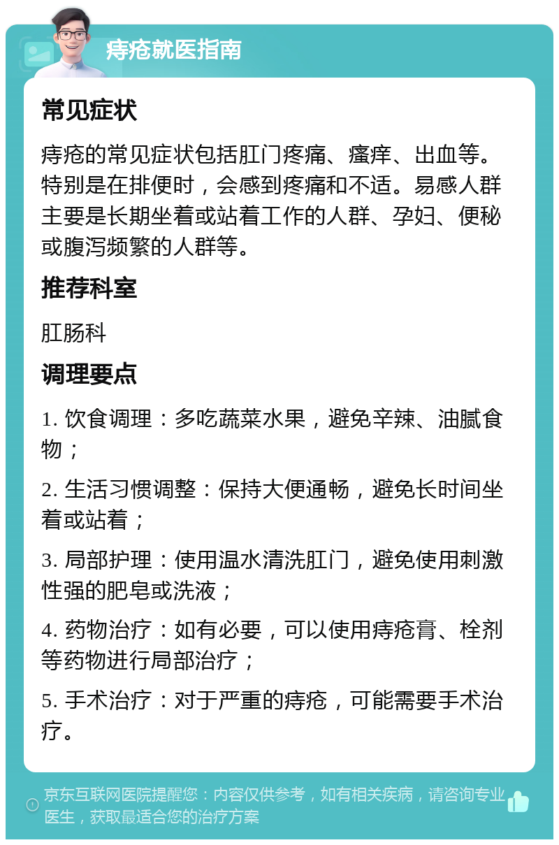 痔疮就医指南 常见症状 痔疮的常见症状包括肛门疼痛、瘙痒、出血等。特别是在排便时，会感到疼痛和不适。易感人群主要是长期坐着或站着工作的人群、孕妇、便秘或腹泻频繁的人群等。 推荐科室 肛肠科 调理要点 1. 饮食调理：多吃蔬菜水果，避免辛辣、油腻食物； 2. 生活习惯调整：保持大便通畅，避免长时间坐着或站着； 3. 局部护理：使用温水清洗肛门，避免使用刺激性强的肥皂或洗液； 4. 药物治疗：如有必要，可以使用痔疮膏、栓剂等药物进行局部治疗； 5. 手术治疗：对于严重的痔疮，可能需要手术治疗。