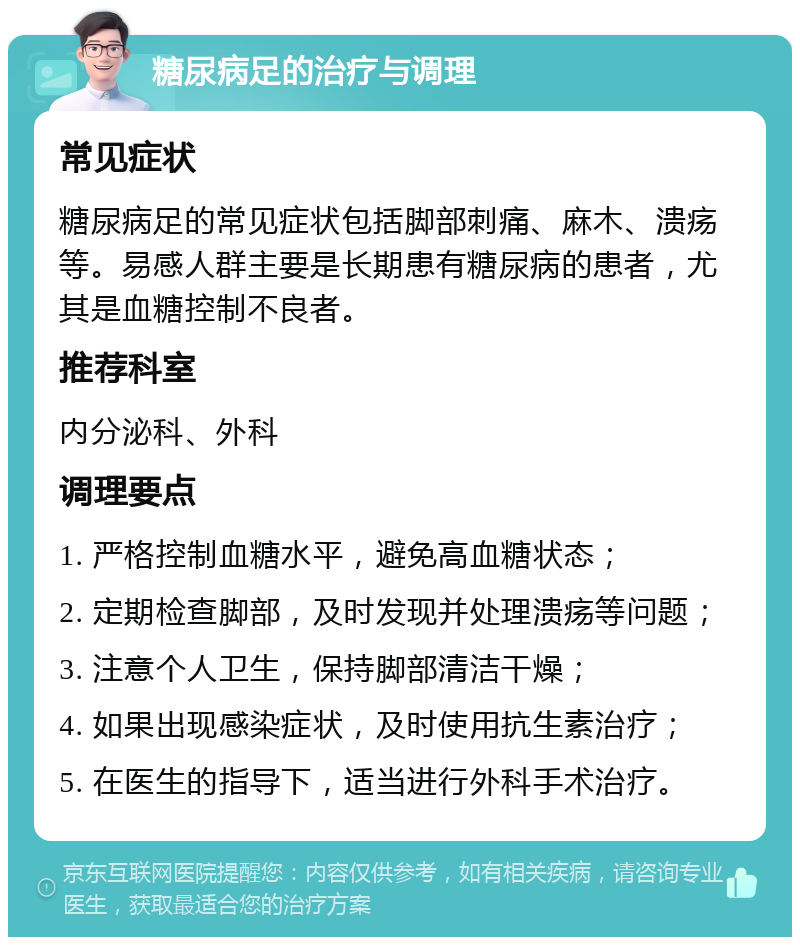 糖尿病足的治疗与调理 常见症状 糖尿病足的常见症状包括脚部刺痛、麻木、溃疡等。易感人群主要是长期患有糖尿病的患者，尤其是血糖控制不良者。 推荐科室 内分泌科、外科 调理要点 1. 严格控制血糖水平，避免高血糖状态； 2. 定期检查脚部，及时发现并处理溃疡等问题； 3. 注意个人卫生，保持脚部清洁干燥； 4. 如果出现感染症状，及时使用抗生素治疗； 5. 在医生的指导下，适当进行外科手术治疗。