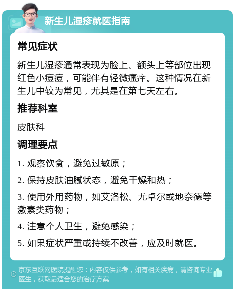 新生儿湿疹就医指南 常见症状 新生儿湿疹通常表现为脸上、额头上等部位出现红色小痘痘，可能伴有轻微瘙痒。这种情况在新生儿中较为常见，尤其是在第七天左右。 推荐科室 皮肤科 调理要点 1. 观察饮食，避免过敏原； 2. 保持皮肤油腻状态，避免干燥和热； 3. 使用外用药物，如艾洛松、尤卓尔或地奈德等激素类药物； 4. 注意个人卫生，避免感染； 5. 如果症状严重或持续不改善，应及时就医。