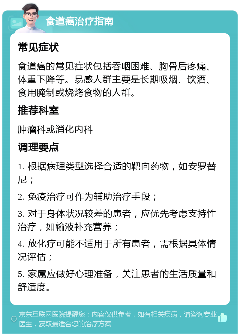 食道癌治疗指南 常见症状 食道癌的常见症状包括吞咽困难、胸骨后疼痛、体重下降等。易感人群主要是长期吸烟、饮酒、食用腌制或烧烤食物的人群。 推荐科室 肿瘤科或消化内科 调理要点 1. 根据病理类型选择合适的靶向药物，如安罗替尼； 2. 免疫治疗可作为辅助治疗手段； 3. 对于身体状况较差的患者，应优先考虑支持性治疗，如输液补充营养； 4. 放化疗可能不适用于所有患者，需根据具体情况评估； 5. 家属应做好心理准备，关注患者的生活质量和舒适度。