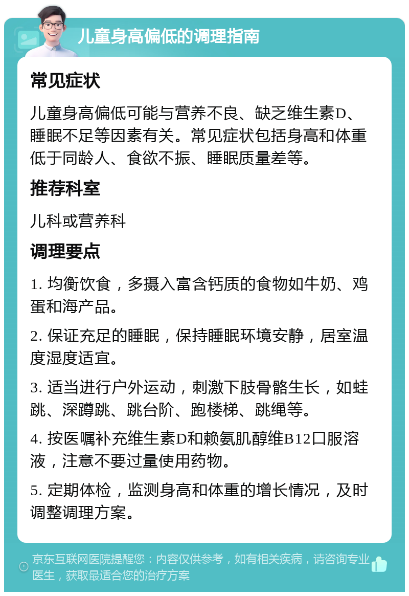 儿童身高偏低的调理指南 常见症状 儿童身高偏低可能与营养不良、缺乏维生素D、睡眠不足等因素有关。常见症状包括身高和体重低于同龄人、食欲不振、睡眠质量差等。 推荐科室 儿科或营养科 调理要点 1. 均衡饮食，多摄入富含钙质的食物如牛奶、鸡蛋和海产品。 2. 保证充足的睡眠，保持睡眠环境安静，居室温度湿度适宜。 3. 适当进行户外运动，刺激下肢骨骼生长，如蛙跳、深蹲跳、跳台阶、跑楼梯、跳绳等。 4. 按医嘱补充维生素D和赖氨肌醇维B12口服溶液，注意不要过量使用药物。 5. 定期体检，监测身高和体重的增长情况，及时调整调理方案。