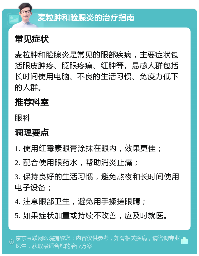 麦粒肿和睑腺炎的治疗指南 常见症状 麦粒肿和睑腺炎是常见的眼部疾病，主要症状包括眼皮肿疼、眨眼疼痛、红肿等。易感人群包括长时间使用电脑、不良的生活习惯、免疫力低下的人群。 推荐科室 眼科 调理要点 1. 使用红霉素眼膏涂抹在眼内，效果更佳； 2. 配合使用眼药水，帮助消炎止痛； 3. 保持良好的生活习惯，避免熬夜和长时间使用电子设备； 4. 注意眼部卫生，避免用手揉搓眼睛； 5. 如果症状加重或持续不改善，应及时就医。