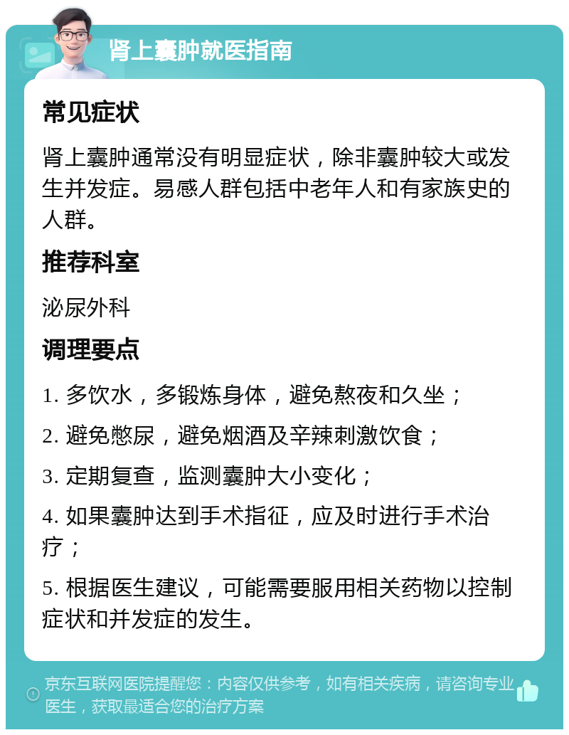 肾上囊肿就医指南 常见症状 肾上囊肿通常没有明显症状，除非囊肿较大或发生并发症。易感人群包括中老年人和有家族史的人群。 推荐科室 泌尿外科 调理要点 1. 多饮水，多锻炼身体，避免熬夜和久坐； 2. 避免憋尿，避免烟酒及辛辣刺激饮食； 3. 定期复查，监测囊肿大小变化； 4. 如果囊肿达到手术指征，应及时进行手术治疗； 5. 根据医生建议，可能需要服用相关药物以控制症状和并发症的发生。