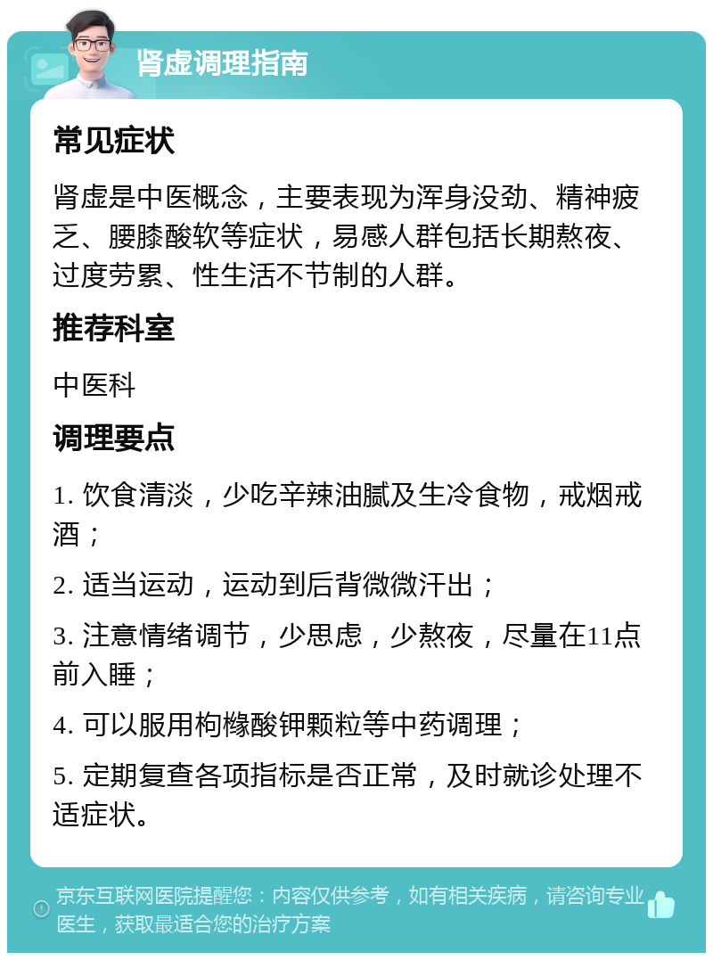 肾虚调理指南 常见症状 肾虚是中医概念，主要表现为浑身没劲、精神疲乏、腰膝酸软等症状，易感人群包括长期熬夜、过度劳累、性生活不节制的人群。 推荐科室 中医科 调理要点 1. 饮食清淡，少吃辛辣油腻及生冷食物，戒烟戒酒； 2. 适当运动，运动到后背微微汗出； 3. 注意情绪调节，少思虑，少熬夜，尽量在11点前入睡； 4. 可以服用枸橼酸钾颗粒等中药调理； 5. 定期复查各项指标是否正常，及时就诊处理不适症状。