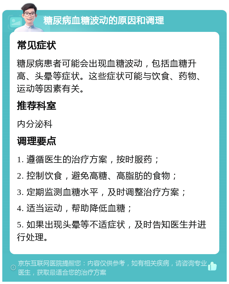 糖尿病血糖波动的原因和调理 常见症状 糖尿病患者可能会出现血糖波动，包括血糖升高、头晕等症状。这些症状可能与饮食、药物、运动等因素有关。 推荐科室 内分泌科 调理要点 1. 遵循医生的治疗方案，按时服药； 2. 控制饮食，避免高糖、高脂肪的食物； 3. 定期监测血糖水平，及时调整治疗方案； 4. 适当运动，帮助降低血糖； 5. 如果出现头晕等不适症状，及时告知医生并进行处理。