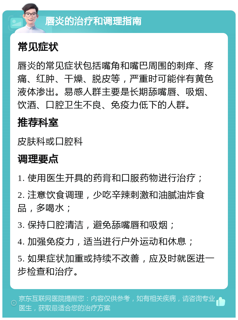 唇炎的治疗和调理指南 常见症状 唇炎的常见症状包括嘴角和嘴巴周围的刺痒、疼痛、红肿、干燥、脱皮等，严重时可能伴有黄色液体渗出。易感人群主要是长期舔嘴唇、吸烟、饮酒、口腔卫生不良、免疫力低下的人群。 推荐科室 皮肤科或口腔科 调理要点 1. 使用医生开具的药膏和口服药物进行治疗； 2. 注意饮食调理，少吃辛辣刺激和油腻油炸食品，多喝水； 3. 保持口腔清洁，避免舔嘴唇和吸烟； 4. 加强免疫力，适当进行户外运动和休息； 5. 如果症状加重或持续不改善，应及时就医进一步检查和治疗。