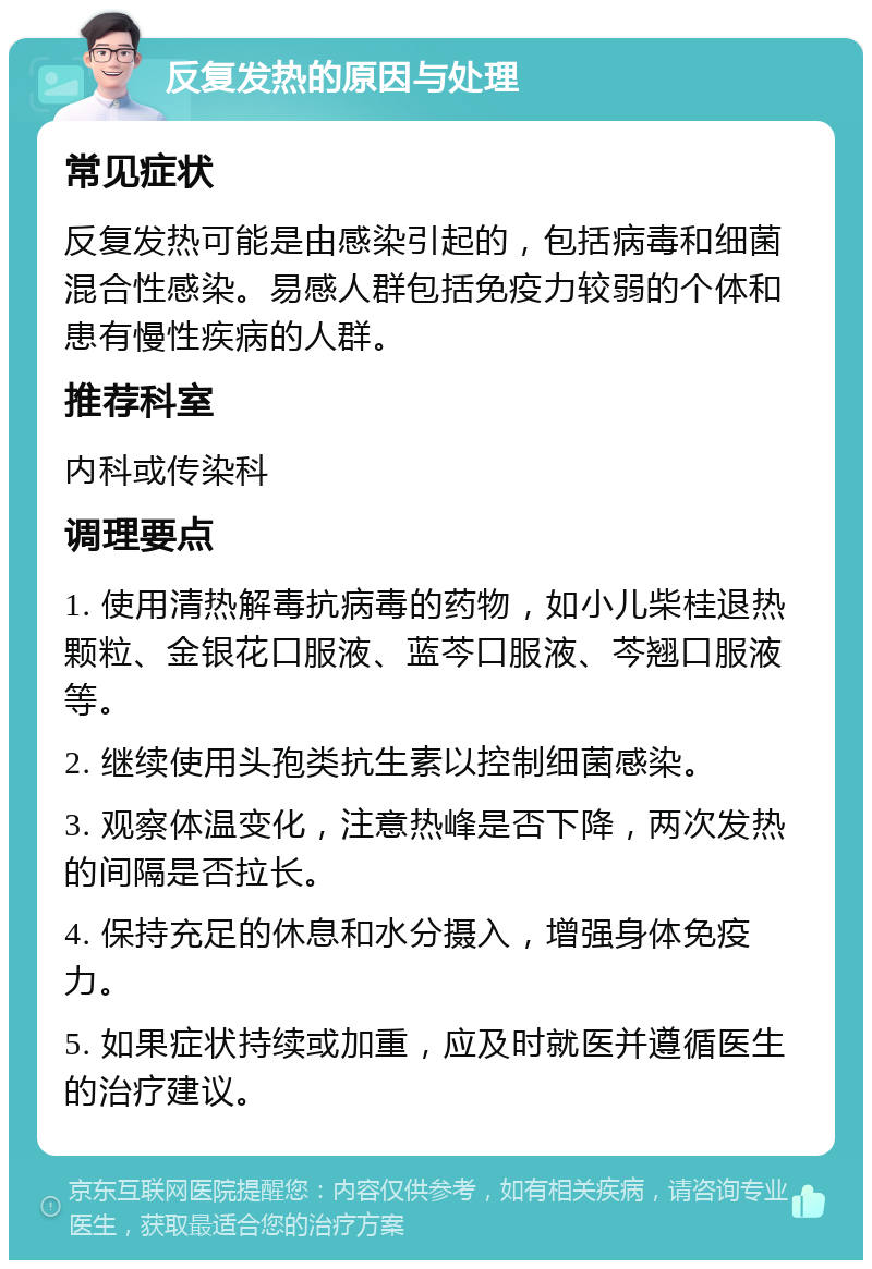 反复发热的原因与处理 常见症状 反复发热可能是由感染引起的，包括病毒和细菌混合性感染。易感人群包括免疫力较弱的个体和患有慢性疾病的人群。 推荐科室 内科或传染科 调理要点 1. 使用清热解毒抗病毒的药物，如小儿柴桂退热颗粒、金银花口服液、蓝芩口服液、芩翘口服液等。 2. 继续使用头孢类抗生素以控制细菌感染。 3. 观察体温变化，注意热峰是否下降，两次发热的间隔是否拉长。 4. 保持充足的休息和水分摄入，增强身体免疫力。 5. 如果症状持续或加重，应及时就医并遵循医生的治疗建议。