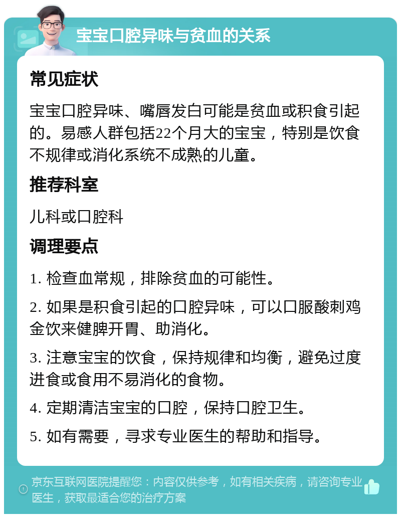 宝宝口腔异味与贫血的关系 常见症状 宝宝口腔异味、嘴唇发白可能是贫血或积食引起的。易感人群包括22个月大的宝宝，特别是饮食不规律或消化系统不成熟的儿童。 推荐科室 儿科或口腔科 调理要点 1. 检查血常规，排除贫血的可能性。 2. 如果是积食引起的口腔异味，可以口服酸刺鸡金饮来健脾开胃、助消化。 3. 注意宝宝的饮食，保持规律和均衡，避免过度进食或食用不易消化的食物。 4. 定期清洁宝宝的口腔，保持口腔卫生。 5. 如有需要，寻求专业医生的帮助和指导。