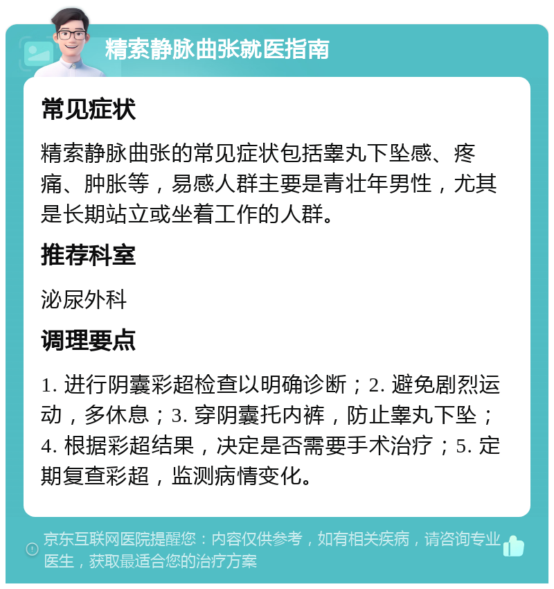 精索静脉曲张就医指南 常见症状 精索静脉曲张的常见症状包括睾丸下坠感、疼痛、肿胀等，易感人群主要是青壮年男性，尤其是长期站立或坐着工作的人群。 推荐科室 泌尿外科 调理要点 1. 进行阴囊彩超检查以明确诊断；2. 避免剧烈运动，多休息；3. 穿阴囊托内裤，防止睾丸下坠；4. 根据彩超结果，决定是否需要手术治疗；5. 定期复查彩超，监测病情变化。