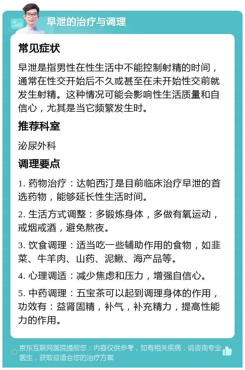 早泄的治疗与调理 常见症状 早泄是指男性在性生活中不能控制射精的时间，通常在性交开始后不久或甚至在未开始性交前就发生射精。这种情况可能会影响性生活质量和自信心，尤其是当它频繁发生时。 推荐科室 泌尿外科 调理要点 1. 药物治疗：达帕西汀是目前临床治疗早泄的首选药物，能够延长性生活时间。 2. 生活方式调整：多锻炼身体，多做有氧运动，戒烟戒酒，避免熬夜。 3. 饮食调理：适当吃一些辅助作用的食物，如韭菜、牛羊肉、山药、泥鳅、海产品等。 4. 心理调适：减少焦虑和压力，增强自信心。 5. 中药调理：五宝茶可以起到调理身体的作用，功效有：益肾固精，补气，补充精力，提高性能力的作用。