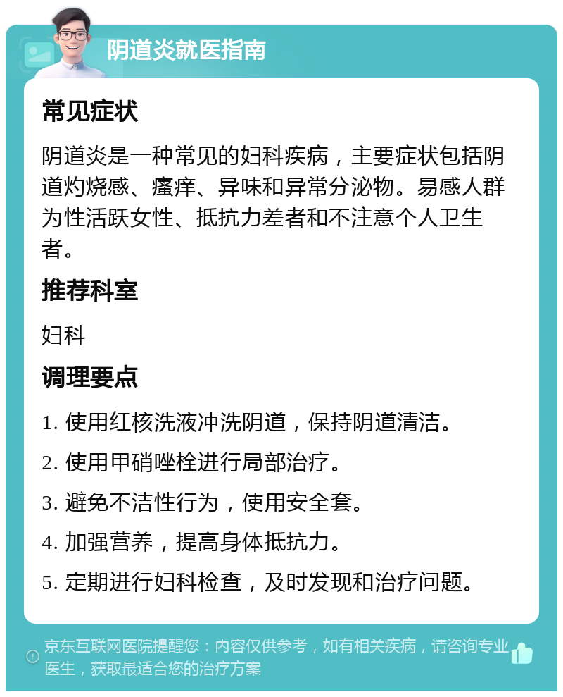 阴道炎就医指南 常见症状 阴道炎是一种常见的妇科疾病，主要症状包括阴道灼烧感、瘙痒、异味和异常分泌物。易感人群为性活跃女性、抵抗力差者和不注意个人卫生者。 推荐科室 妇科 调理要点 1. 使用红核洗液冲洗阴道，保持阴道清洁。 2. 使用甲硝唑栓进行局部治疗。 3. 避免不洁性行为，使用安全套。 4. 加强营养，提高身体抵抗力。 5. 定期进行妇科检查，及时发现和治疗问题。