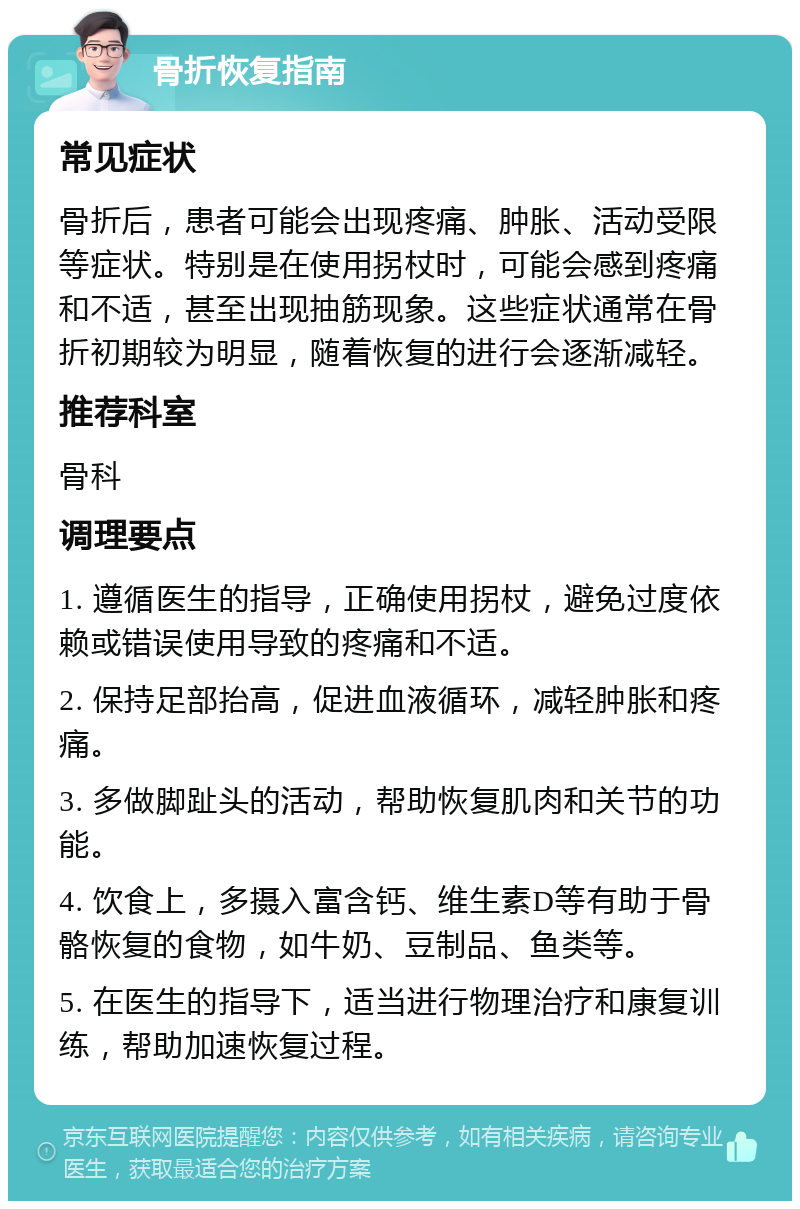 骨折恢复指南 常见症状 骨折后，患者可能会出现疼痛、肿胀、活动受限等症状。特别是在使用拐杖时，可能会感到疼痛和不适，甚至出现抽筋现象。这些症状通常在骨折初期较为明显，随着恢复的进行会逐渐减轻。 推荐科室 骨科 调理要点 1. 遵循医生的指导，正确使用拐杖，避免过度依赖或错误使用导致的疼痛和不适。 2. 保持足部抬高，促进血液循环，减轻肿胀和疼痛。 3. 多做脚趾头的活动，帮助恢复肌肉和关节的功能。 4. 饮食上，多摄入富含钙、维生素D等有助于骨骼恢复的食物，如牛奶、豆制品、鱼类等。 5. 在医生的指导下，适当进行物理治疗和康复训练，帮助加速恢复过程。