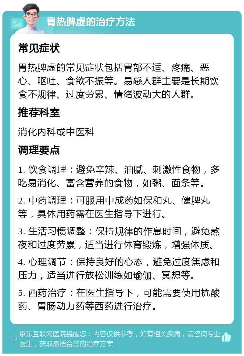 胃热脾虚的治疗方法 常见症状 胃热脾虚的常见症状包括胃部不适、疼痛、恶心、呕吐、食欲不振等。易感人群主要是长期饮食不规律、过度劳累、情绪波动大的人群。 推荐科室 消化内科或中医科 调理要点 1. 饮食调理：避免辛辣、油腻、刺激性食物，多吃易消化、富含营养的食物，如粥、面条等。 2. 中药调理：可服用中成药如保和丸、健脾丸等，具体用药需在医生指导下进行。 3. 生活习惯调整：保持规律的作息时间，避免熬夜和过度劳累，适当进行体育锻炼，增强体质。 4. 心理调节：保持良好的心态，避免过度焦虑和压力，适当进行放松训练如瑜伽、冥想等。 5. 西药治疗：在医生指导下，可能需要使用抗酸药、胃肠动力药等西药进行治疗。