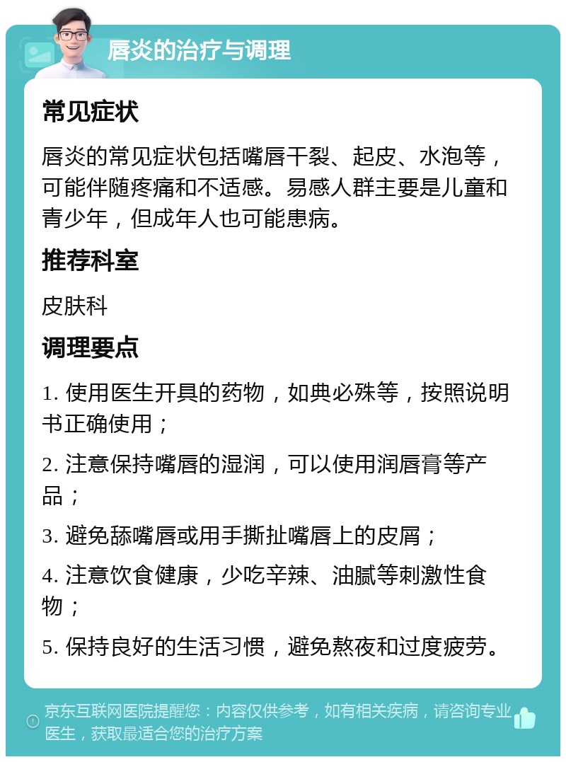 唇炎的治疗与调理 常见症状 唇炎的常见症状包括嘴唇干裂、起皮、水泡等，可能伴随疼痛和不适感。易感人群主要是儿童和青少年，但成年人也可能患病。 推荐科室 皮肤科 调理要点 1. 使用医生开具的药物，如典必殊等，按照说明书正确使用； 2. 注意保持嘴唇的湿润，可以使用润唇膏等产品； 3. 避免舔嘴唇或用手撕扯嘴唇上的皮屑； 4. 注意饮食健康，少吃辛辣、油腻等刺激性食物； 5. 保持良好的生活习惯，避免熬夜和过度疲劳。