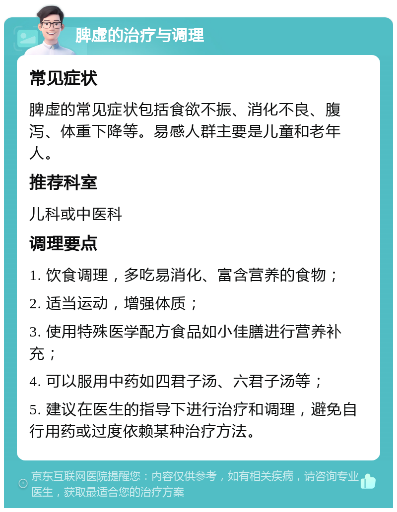 脾虚的治疗与调理 常见症状 脾虚的常见症状包括食欲不振、消化不良、腹泻、体重下降等。易感人群主要是儿童和老年人。 推荐科室 儿科或中医科 调理要点 1. 饮食调理，多吃易消化、富含营养的食物； 2. 适当运动，增强体质； 3. 使用特殊医学配方食品如小佳膳进行营养补充； 4. 可以服用中药如四君子汤、六君子汤等； 5. 建议在医生的指导下进行治疗和调理，避免自行用药或过度依赖某种治疗方法。