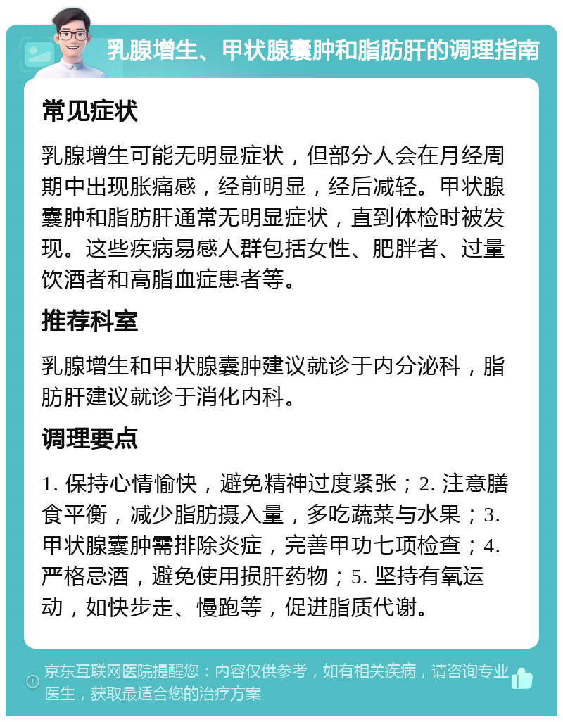 乳腺增生、甲状腺囊肿和脂肪肝的调理指南 常见症状 乳腺增生可能无明显症状，但部分人会在月经周期中出现胀痛感，经前明显，经后减轻。甲状腺囊肿和脂肪肝通常无明显症状，直到体检时被发现。这些疾病易感人群包括女性、肥胖者、过量饮酒者和高脂血症患者等。 推荐科室 乳腺增生和甲状腺囊肿建议就诊于内分泌科，脂肪肝建议就诊于消化内科。 调理要点 1. 保持心情愉快，避免精神过度紧张；2. 注意膳食平衡，减少脂肪摄入量，多吃蔬菜与水果；3. 甲状腺囊肿需排除炎症，完善甲功七项检查；4. 严格忌酒，避免使用损肝药物；5. 坚持有氧运动，如快步走、慢跑等，促进脂质代谢。