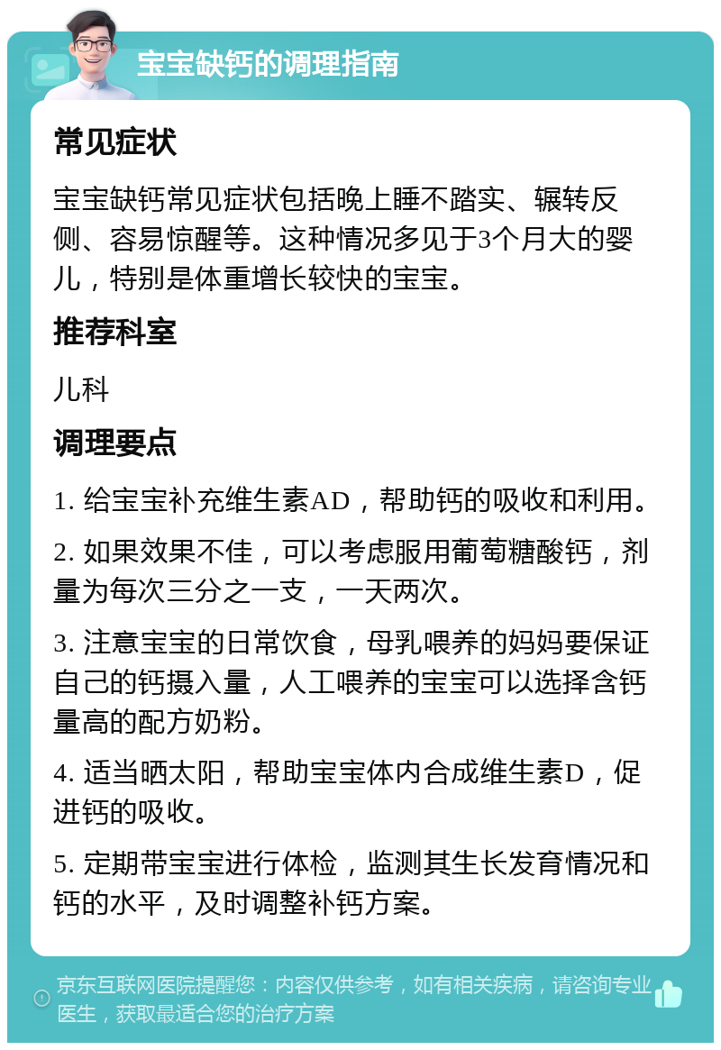 宝宝缺钙的调理指南 常见症状 宝宝缺钙常见症状包括晚上睡不踏实、辗转反侧、容易惊醒等。这种情况多见于3个月大的婴儿，特别是体重增长较快的宝宝。 推荐科室 儿科 调理要点 1. 给宝宝补充维生素AD，帮助钙的吸收和利用。 2. 如果效果不佳，可以考虑服用葡萄糖酸钙，剂量为每次三分之一支，一天两次。 3. 注意宝宝的日常饮食，母乳喂养的妈妈要保证自己的钙摄入量，人工喂养的宝宝可以选择含钙量高的配方奶粉。 4. 适当晒太阳，帮助宝宝体内合成维生素D，促进钙的吸收。 5. 定期带宝宝进行体检，监测其生长发育情况和钙的水平，及时调整补钙方案。