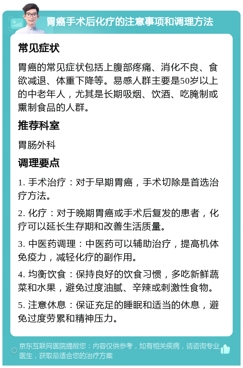 胃癌手术后化疗的注意事项和调理方法 常见症状 胃癌的常见症状包括上腹部疼痛、消化不良、食欲减退、体重下降等。易感人群主要是50岁以上的中老年人，尤其是长期吸烟、饮酒、吃腌制或熏制食品的人群。 推荐科室 胃肠外科 调理要点 1. 手术治疗：对于早期胃癌，手术切除是首选治疗方法。 2. 化疗：对于晚期胃癌或手术后复发的患者，化疗可以延长生存期和改善生活质量。 3. 中医药调理：中医药可以辅助治疗，提高机体免疫力，减轻化疗的副作用。 4. 均衡饮食：保持良好的饮食习惯，多吃新鲜蔬菜和水果，避免过度油腻、辛辣或刺激性食物。 5. 注意休息：保证充足的睡眠和适当的休息，避免过度劳累和精神压力。