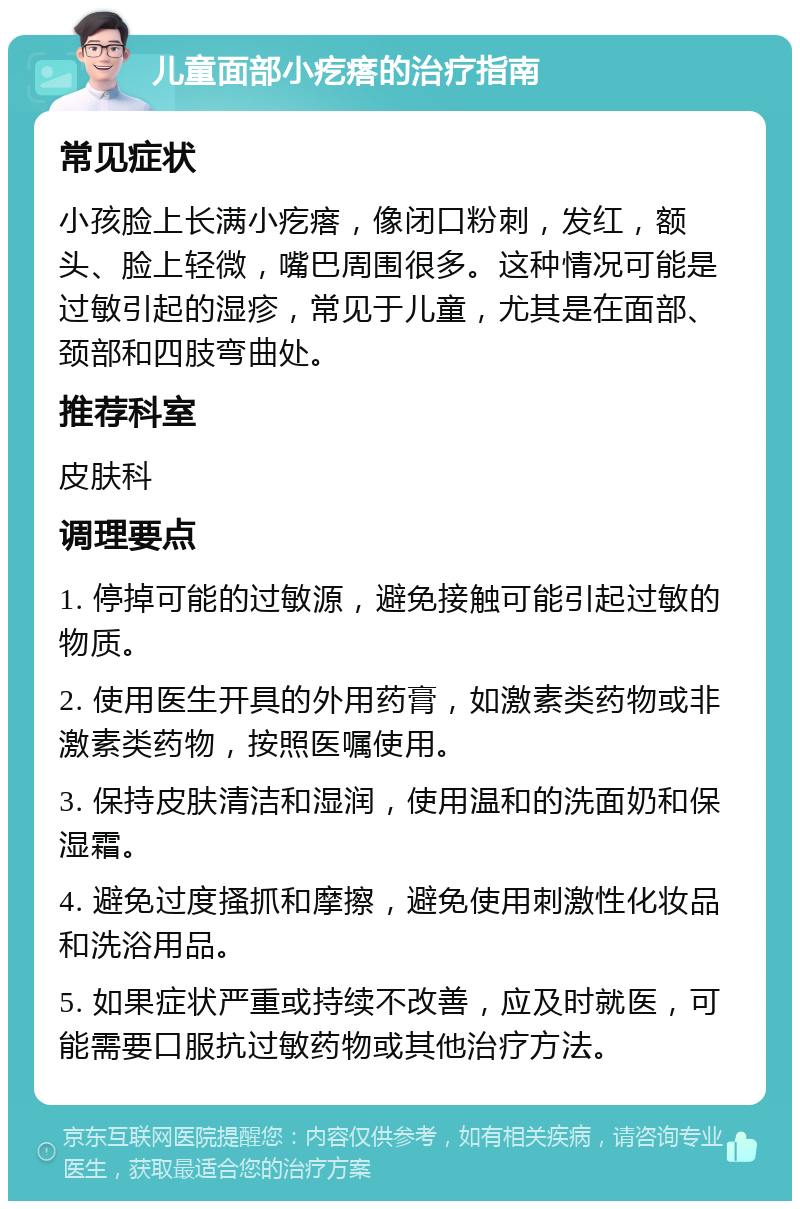 儿童面部小疙瘩的治疗指南 常见症状 小孩脸上长满小疙瘩，像闭口粉刺，发红，额头、脸上轻微，嘴巴周围很多。这种情况可能是过敏引起的湿疹，常见于儿童，尤其是在面部、颈部和四肢弯曲处。 推荐科室 皮肤科 调理要点 1. 停掉可能的过敏源，避免接触可能引起过敏的物质。 2. 使用医生开具的外用药膏，如激素类药物或非激素类药物，按照医嘱使用。 3. 保持皮肤清洁和湿润，使用温和的洗面奶和保湿霜。 4. 避免过度搔抓和摩擦，避免使用刺激性化妆品和洗浴用品。 5. 如果症状严重或持续不改善，应及时就医，可能需要口服抗过敏药物或其他治疗方法。