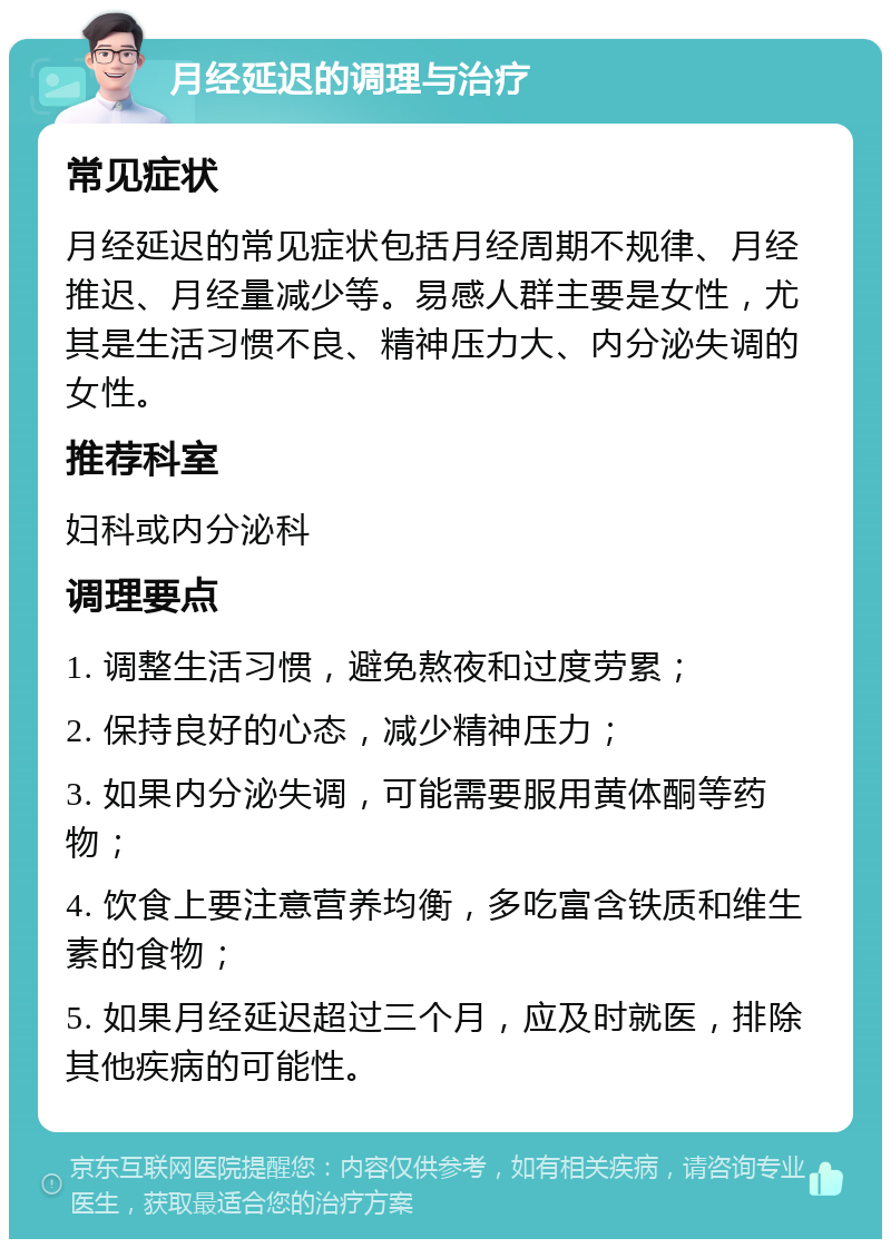 月经延迟的调理与治疗 常见症状 月经延迟的常见症状包括月经周期不规律、月经推迟、月经量减少等。易感人群主要是女性，尤其是生活习惯不良、精神压力大、内分泌失调的女性。 推荐科室 妇科或内分泌科 调理要点 1. 调整生活习惯，避免熬夜和过度劳累； 2. 保持良好的心态，减少精神压力； 3. 如果内分泌失调，可能需要服用黄体酮等药物； 4. 饮食上要注意营养均衡，多吃富含铁质和维生素的食物； 5. 如果月经延迟超过三个月，应及时就医，排除其他疾病的可能性。