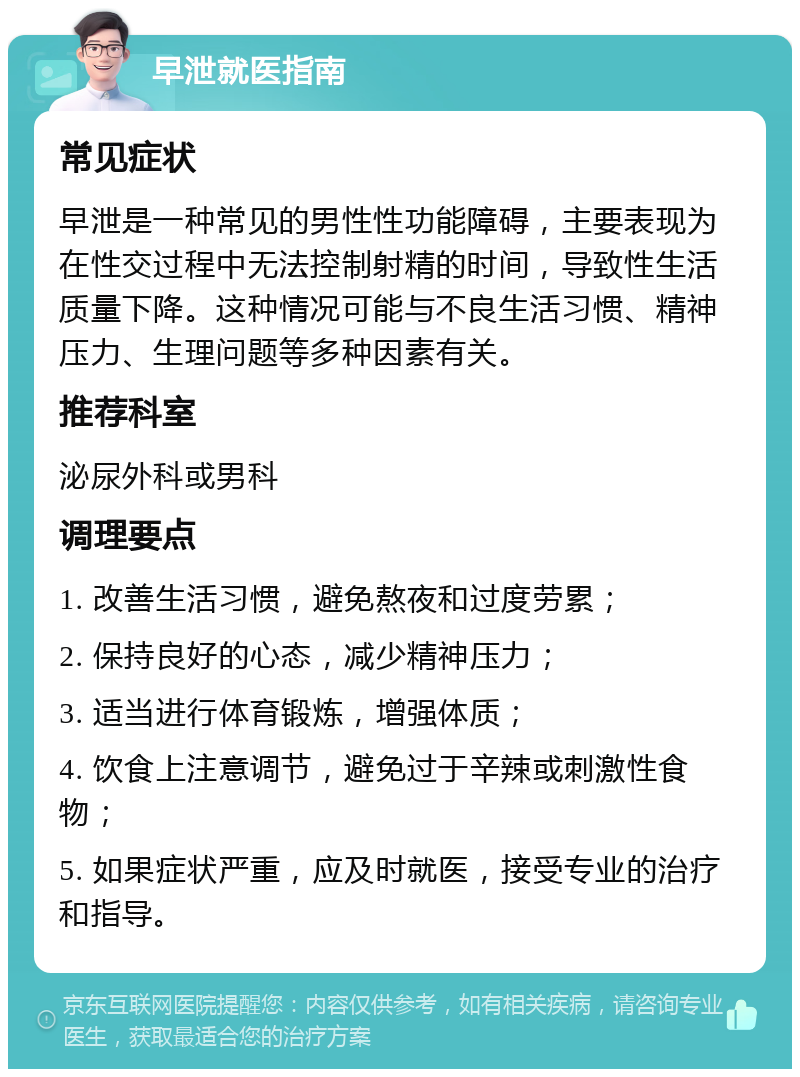 早泄就医指南 常见症状 早泄是一种常见的男性性功能障碍，主要表现为在性交过程中无法控制射精的时间，导致性生活质量下降。这种情况可能与不良生活习惯、精神压力、生理问题等多种因素有关。 推荐科室 泌尿外科或男科 调理要点 1. 改善生活习惯，避免熬夜和过度劳累； 2. 保持良好的心态，减少精神压力； 3. 适当进行体育锻炼，增强体质； 4. 饮食上注意调节，避免过于辛辣或刺激性食物； 5. 如果症状严重，应及时就医，接受专业的治疗和指导。