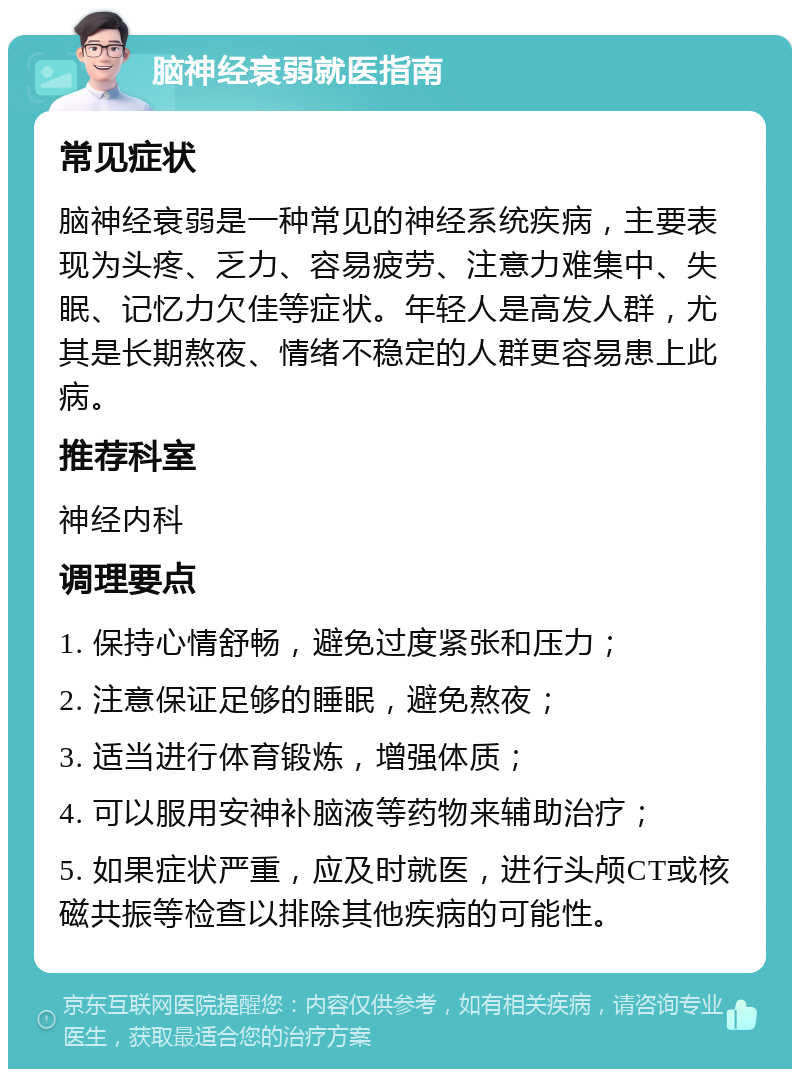 脑神经衰弱就医指南 常见症状 脑神经衰弱是一种常见的神经系统疾病，主要表现为头疼、乏力、容易疲劳、注意力难集中、失眠、记忆力欠佳等症状。年轻人是高发人群，尤其是长期熬夜、情绪不稳定的人群更容易患上此病。 推荐科室 神经内科 调理要点 1. 保持心情舒畅，避免过度紧张和压力； 2. 注意保证足够的睡眠，避免熬夜； 3. 适当进行体育锻炼，增强体质； 4. 可以服用安神补脑液等药物来辅助治疗； 5. 如果症状严重，应及时就医，进行头颅CT或核磁共振等检查以排除其他疾病的可能性。