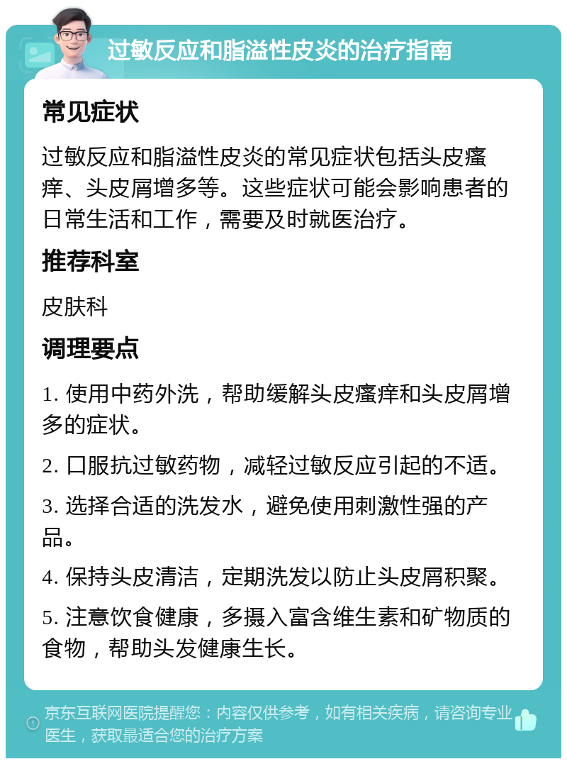 过敏反应和脂溢性皮炎的治疗指南 常见症状 过敏反应和脂溢性皮炎的常见症状包括头皮瘙痒、头皮屑增多等。这些症状可能会影响患者的日常生活和工作，需要及时就医治疗。 推荐科室 皮肤科 调理要点 1. 使用中药外洗，帮助缓解头皮瘙痒和头皮屑增多的症状。 2. 口服抗过敏药物，减轻过敏反应引起的不适。 3. 选择合适的洗发水，避免使用刺激性强的产品。 4. 保持头皮清洁，定期洗发以防止头皮屑积聚。 5. 注意饮食健康，多摄入富含维生素和矿物质的食物，帮助头发健康生长。