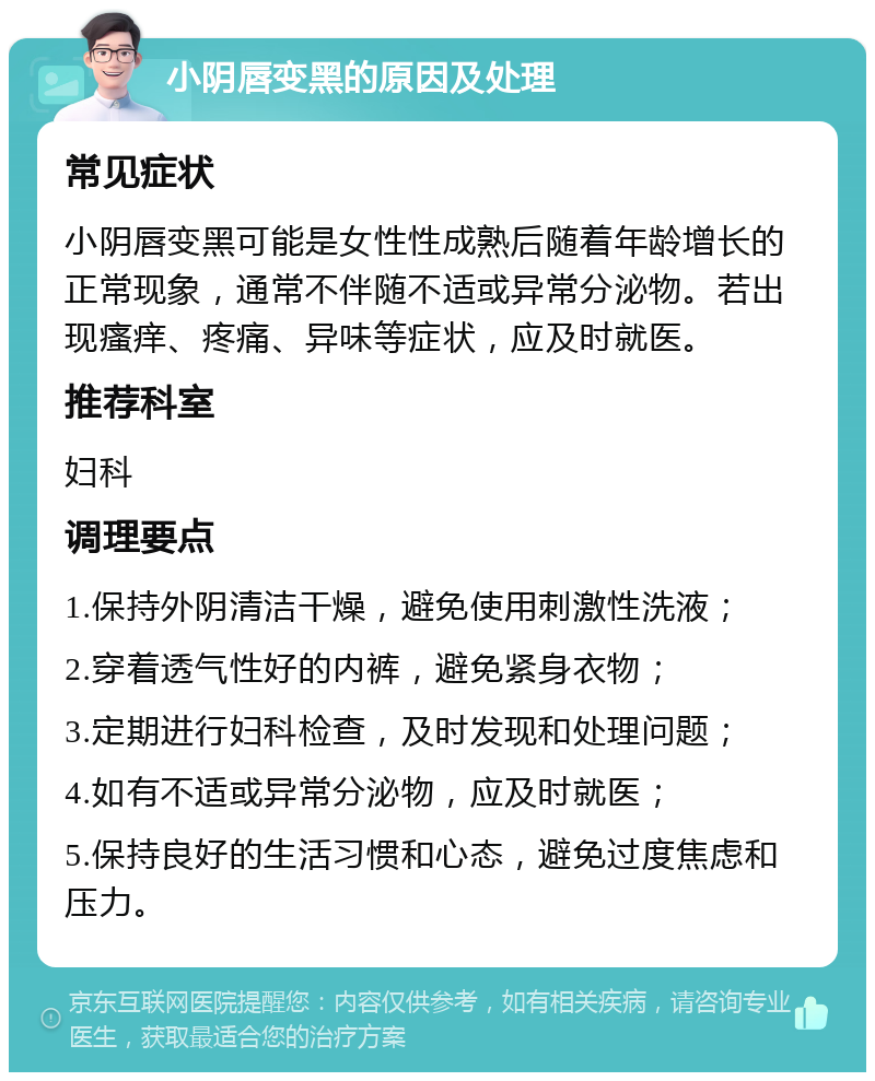 小阴唇变黑的原因及处理 常见症状 小阴唇变黑可能是女性性成熟后随着年龄增长的正常现象，通常不伴随不适或异常分泌物。若出现瘙痒、疼痛、异味等症状，应及时就医。 推荐科室 妇科 调理要点 1.保持外阴清洁干燥，避免使用刺激性洗液； 2.穿着透气性好的内裤，避免紧身衣物； 3.定期进行妇科检查，及时发现和处理问题； 4.如有不适或异常分泌物，应及时就医； 5.保持良好的生活习惯和心态，避免过度焦虑和压力。