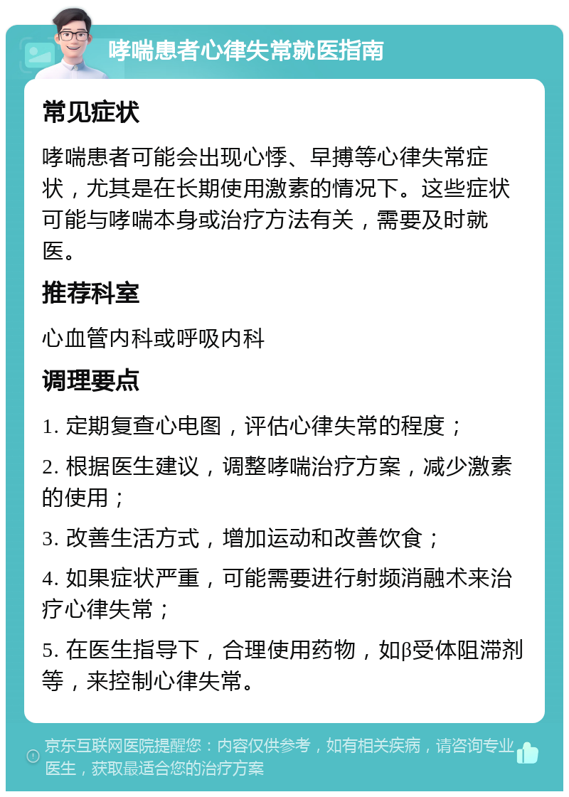 哮喘患者心律失常就医指南 常见症状 哮喘患者可能会出现心悸、早搏等心律失常症状，尤其是在长期使用激素的情况下。这些症状可能与哮喘本身或治疗方法有关，需要及时就医。 推荐科室 心血管内科或呼吸内科 调理要点 1. 定期复查心电图，评估心律失常的程度； 2. 根据医生建议，调整哮喘治疗方案，减少激素的使用； 3. 改善生活方式，增加运动和改善饮食； 4. 如果症状严重，可能需要进行射频消融术来治疗心律失常； 5. 在医生指导下，合理使用药物，如β受体阻滞剂等，来控制心律失常。