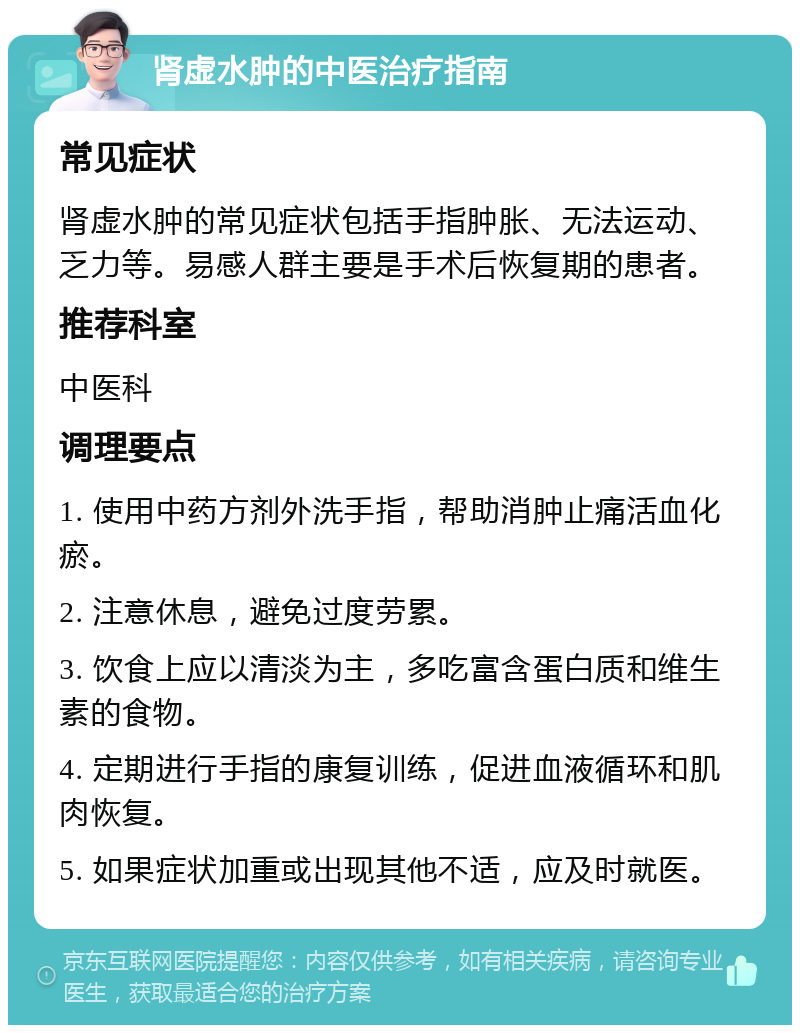 肾虚水肿的中医治疗指南 常见症状 肾虚水肿的常见症状包括手指肿胀、无法运动、乏力等。易感人群主要是手术后恢复期的患者。 推荐科室 中医科 调理要点 1. 使用中药方剂外洗手指，帮助消肿止痛活血化瘀。 2. 注意休息，避免过度劳累。 3. 饮食上应以清淡为主，多吃富含蛋白质和维生素的食物。 4. 定期进行手指的康复训练，促进血液循环和肌肉恢复。 5. 如果症状加重或出现其他不适，应及时就医。