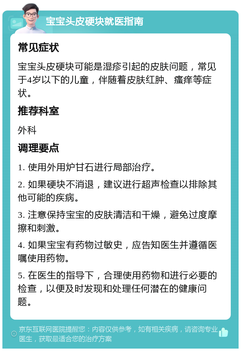 宝宝头皮硬块就医指南 常见症状 宝宝头皮硬块可能是湿疹引起的皮肤问题，常见于4岁以下的儿童，伴随着皮肤红肿、瘙痒等症状。 推荐科室 外科 调理要点 1. 使用外用炉甘石进行局部治疗。 2. 如果硬块不消退，建议进行超声检查以排除其他可能的疾病。 3. 注意保持宝宝的皮肤清洁和干燥，避免过度摩擦和刺激。 4. 如果宝宝有药物过敏史，应告知医生并遵循医嘱使用药物。 5. 在医生的指导下，合理使用药物和进行必要的检查，以便及时发现和处理任何潜在的健康问题。